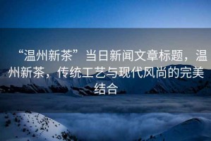 “溫州新茶”當(dāng)日新聞文章標(biāo)題，溫州新茶，傳統(tǒng)工藝與現(xiàn)代風(fēng)尚的完美結(jié)合