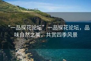 “一品探花論壇”一品探花論壇，品味自然之美，共賞四季風景