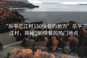 “樂平三江村150快餐的地方”樂平三江村，揭秘150快餐的熱門地點