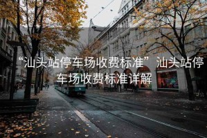 “汕頭站停車場(chǎng)收費(fèi)標(biāo)準(zhǔn)”汕頭站停車場(chǎng)收費(fèi)標(biāo)準(zhǔn)詳解