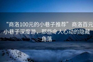 “商洛100元的小巷子推薦”商洛百元小巷子深度游，那些令人心動的隱藏角落