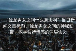 “獨龍男女之間什么意思啊”當(dāng)日新聞文章標(biāo)題，獨龍男女之間的神秘紐帶，探尋獨特情感的深層含義