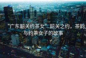 “廣東韶關(guān)約茶女”韶關(guān)之約，茶韻與約茶女子的故事