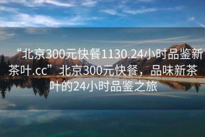 “北京300元快餐1130.24小時品鑒新茶葉.cc”北京300元快餐，品味新茶葉的24小時品鑒之旅