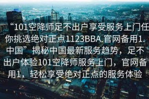 “101空降師足不出戶享受服務上門任你挑選絕對正點1123BBA.官網(wǎng)備用1.中國”揭秘中國最新服務趨勢，足不出戶體驗101空降師服務上門，官網(wǎng)備用1，輕松享受絕對正點的服務體驗