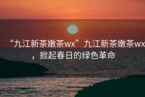 “九江新茶嫩茶wx”九江新茶嫩茶wx，掀起春日的綠色革命