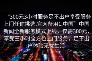 “300元3小時(shí)服務(wù)足不出戶(hù)享受服務(wù)上門(mén)任你挑選.官網(wǎng)備用1.中國(guó)”中國(guó)新聞全新服務(wù)模式上線(xiàn)，僅需300元，享受三小時(shí)全方位上門(mén)服務(wù)，足不出戶(hù)體驗(yàn)無(wú)憂(yōu)生活