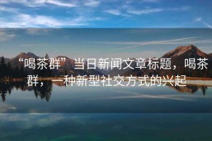 “喝茶群”當(dāng)日新聞文章標(biāo)題，喝茶群，一種新型社交方式的興起