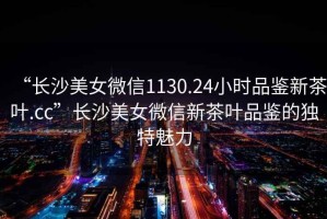 “長(zhǎng)沙美女微信1130.24小時(shí)品鑒新茶葉.cc”長(zhǎng)沙美女微信新茶葉品鑒的獨(dú)特魅力