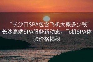“長沙口SPA包含飛機大概多少錢”長沙高端SPA服務新動態(tài)，飛機SPA體驗價格揭秘