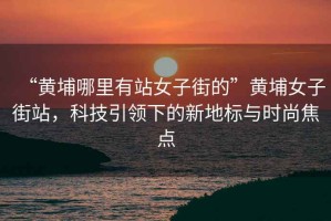 “黃埔哪里有站女子街的”黃埔女子街站，科技引領下的新地標與時尚焦點