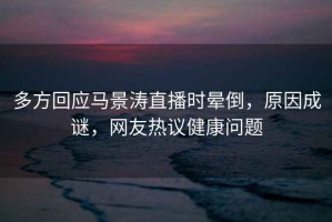 多方回應(yīng)馬景濤直播時(shí)暈倒，原因成謎，網(wǎng)友熱議健康問題