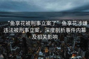 “魚享花被刑事立案了”魚享花涉嫌違法被刑事立案，深度剖析事件內(nèi)幕及相關影響