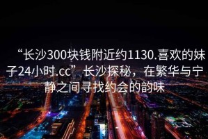 “長沙300塊錢附近約1130.喜歡的妹子24小時.cc”長沙探秘，在繁華與寧靜之間尋找約會的韻味
