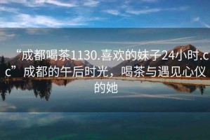 “成都喝茶1130.喜歡的妹子24小時(shí).cc”成都的午后時(shí)光，喝茶與遇見(jiàn)心儀的她