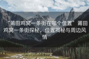 “莆田雞窩一條街在哪個位置”莆田雞窩一條街探秘，位置揭秘與周邊風(fēng)情