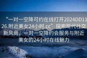 “一對(duì)一空降可約在線打開2024DD1126.附近美女24小時(shí).cc”探索現(xiàn)代社交新風(fēng)尚，一對(duì)一空降約會(huì)服務(wù)與附近美女的24小時(shí)在線魅力