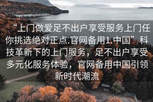 “上門做愛足不出戶享受服務(wù)上門任你挑選絕對(duì)正點(diǎn).官網(wǎng)備用1.中國(guó)”科技革新下的上門服務(wù)，足不出戶享受多元化服務(wù)體驗(yàn)，官網(wǎng)備用中國(guó)引領(lǐng)新時(shí)代潮流