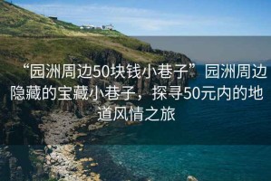 “園洲周邊50塊錢小巷子”園洲周邊隱藏的寶藏小巷子，探尋50元內的地道風情之旅