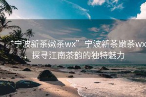 “寧波新茶嫩茶wx”寧波新茶嫩茶wx，探尋江南茶韻的獨(dú)特魅力