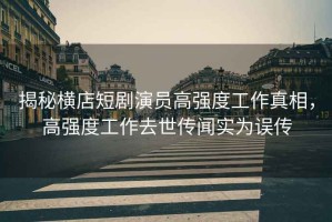 揭秘橫店短劇演員高強(qiáng)度工作真相，高強(qiáng)度工作去世傳聞實(shí)為誤傳