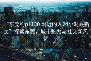 “東莞約p1130.附近的人24小時(shí)最新.cc”探索東莞，城市魅力與社交新風(fēng)尚