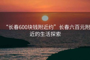 “長(zhǎng)春600塊錢附近約”長(zhǎng)春六百元附近的生活探索