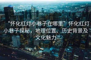 “懷化紅燈小巷子在哪里”懷化紅燈小巷子探秘，地理位置、歷史背景及文化魅力