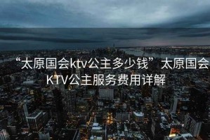 “太原國會ktv公主多少錢”太原國會KTV公主服務(wù)費用詳解