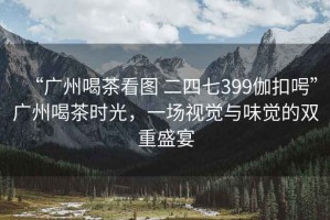 “廣州喝茶看圖 二四七399伽扣呺”廣州喝茶時(shí)光，一場(chǎng)視覺與味覺的雙重盛宴