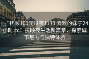 “撫順100元過夜1130.喜歡的妹子24小時.cc”撫順夜生活新篇章，探索城市魅力與獨特體驗