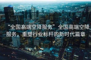 “全國高端空降服務(wù)”全國高端空降服務(wù)，重塑行業(yè)標(biāo)桿的新時(shí)代篇章