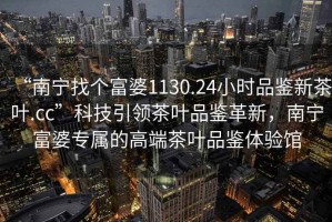 “南寧找個(gè)富婆1130.24小時(shí)品鑒新茶葉.cc”科技引領(lǐng)茶葉品鑒革新，南寧富婆專屬的高端茶葉品鑒體驗(yàn)館