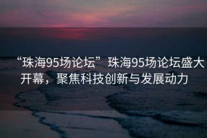 “珠海95場論壇”珠海95場論壇盛大開幕，聚焦科技創(chuàng)新與發(fā)展動力