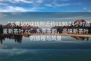 “東莞100塊錢附近約1130.24小時(shí)品鑒新茶葉.cc”東莞茶韻，品味新茶葉的旅程與風(fēng)景