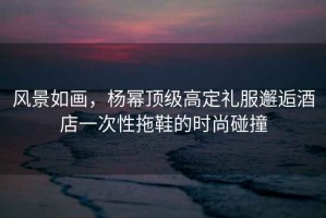 風(fēng)景如畫，楊冪頂級(jí)高定禮服邂逅酒店一次性拖鞋的時(shí)尚碰撞