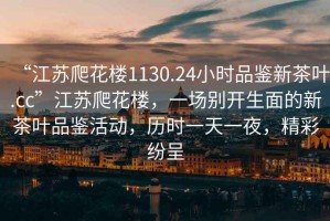 “江蘇爬花樓1130.24小時品鑒新茶葉.cc”江蘇爬花樓，一場別開生面的新茶葉品鑒活動，歷時一天一夜，精彩紛呈