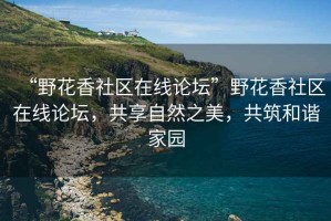 “野花香社區(qū)在線論壇”野花香社區(qū)在線論壇，共享自然之美，共筑和諧家園