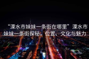 “溧水市妹妹一條街在哪里”溧水市妹妹一條街探秘，位置、文化與魅力