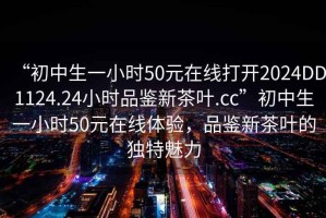 “初中生一小時(shí)50元在線打開(kāi)2024DD1124.24小時(shí)品鑒新茶葉.cc”初中生一小時(shí)50元在線體驗(yàn)，品鑒新茶葉的獨(dú)特魅力