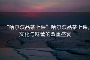 “哈爾濱品茶上課”哈爾濱品茶上課，文化與味蕾的雙重盛宴