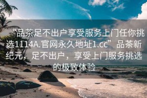 “品茶足不出戶享受服務(wù)上門任你挑選1114A.官網(wǎng)永久地址1.cc”品茶新紀(jì)元，足不出戶，享受上門服務(wù)挑選的極致體驗(yàn)
