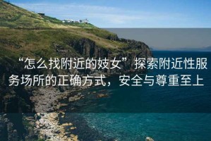 “怎么找附近的妓女”探索附近性服務(wù)場(chǎng)所的正確方式，安全與尊重至上