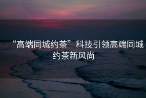 “高端同城約茶”科技引領高端同城約茶新風尚