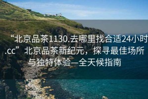 “北京品茶1130.去哪里找合適24小時.cc”北京品茶新紀(jì)元，探尋最佳場所與獨特體驗—全天候指南