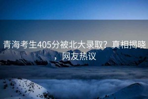 青海考生405分被北大錄??？真相揭曉，網(wǎng)友熱議