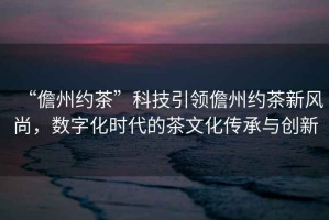 “儋州約茶”科技引領(lǐng)儋州約茶新風(fēng)尚，數(shù)字化時(shí)代的茶文化傳承與創(chuàng)新