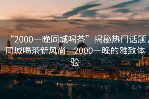 “2000一晚同城喝茶”揭秘?zé)衢T(mén)話題，同城喝茶新風(fēng)尚—2000一晚的雅致體驗(yàn)
