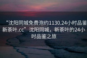 “沈陽(yáng)同城免費(fèi)泡約1130.24小時(shí)品鑒新茶葉.cc”沈陽(yáng)同城，新茶葉的24小時(shí)品鑒之旅