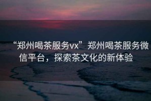 “鄭州喝茶服務(wù)vx”鄭州喝茶服務(wù)微信平臺(tái)，探索茶文化的新體驗(yàn)
